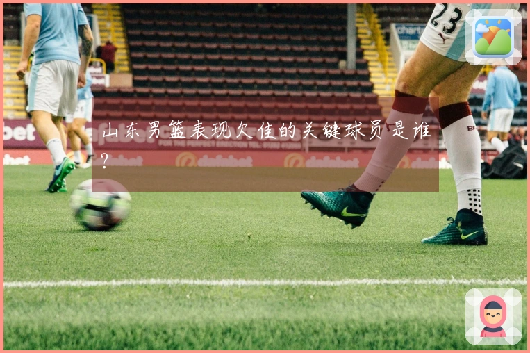 山东男篮表现欠佳的关键球员是谁？
