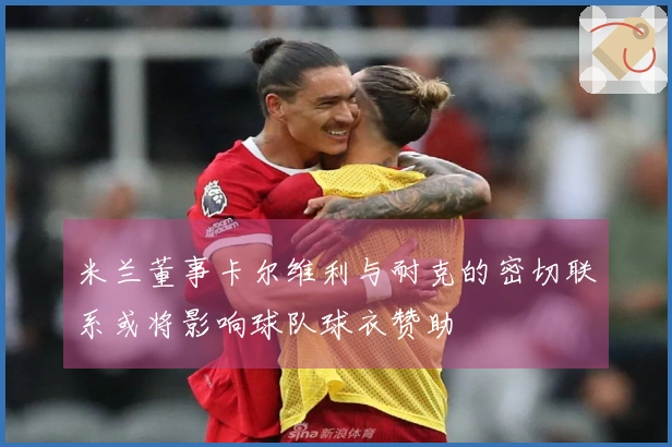 米兰董事卡尔维利与耐克的密切联系或将影响球队球衣赞助