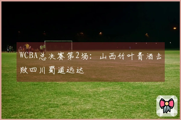 WCBA总决赛第2场：山西竹叶青酒击败四川蜀道远达