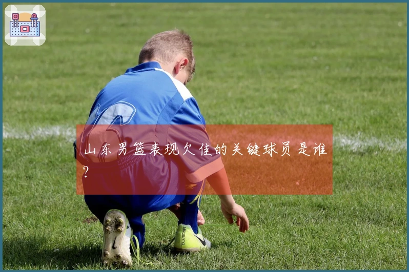 山东男篮表现欠佳的关键球员是谁？