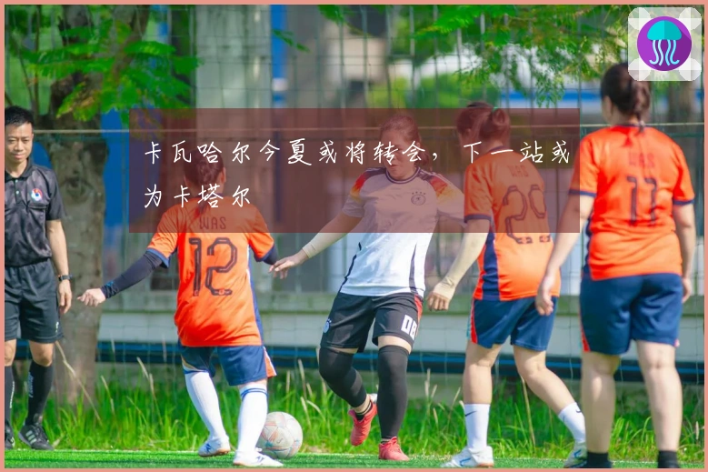 卡瓦哈尔今夏或将转会，下一站或为卡塔尔