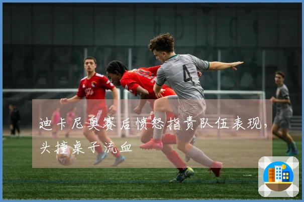 迪卡尼奥赛后愤怒指责队伍表现，头撞桌子流血